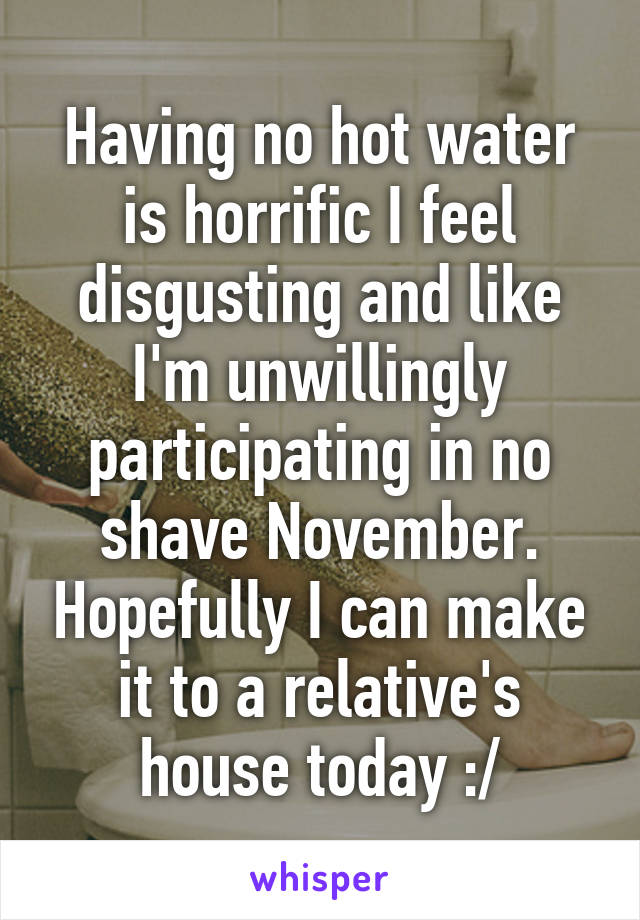 Having no hot water is horrific I feel disgusting and like I'm unwillingly participating in no shave November. Hopefully I can make it to a relative's house today :/