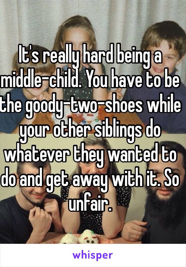 It's really hard being a middle-child. You have to be the goody-two-shoes while your other siblings do whatever they wanted to do and get away with it. So unfair.