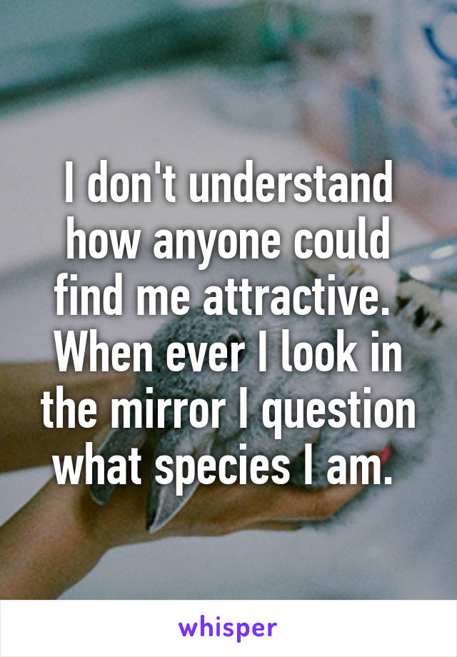 I don't understand how anyone could find me attractive. 
When ever I look in the mirror I question what species I am. 