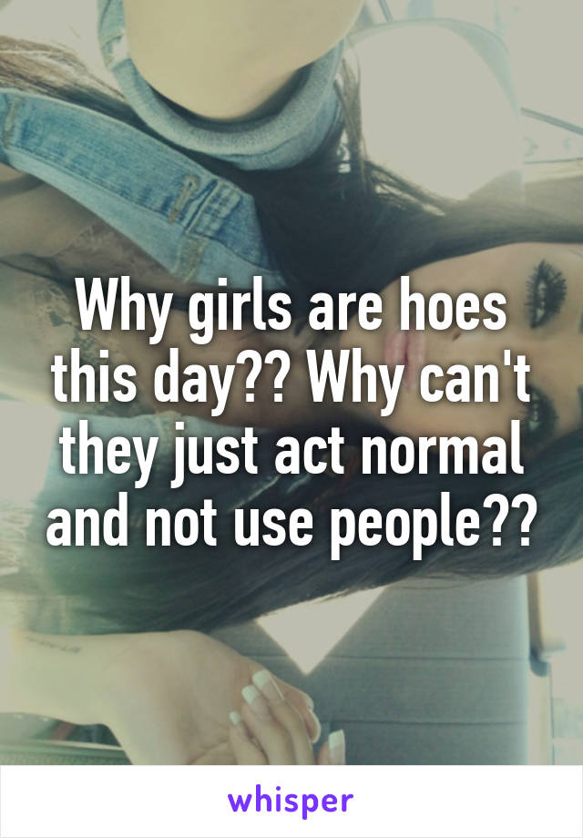 Why girls are hoes this day?? Why can't they just act normal and not use people??