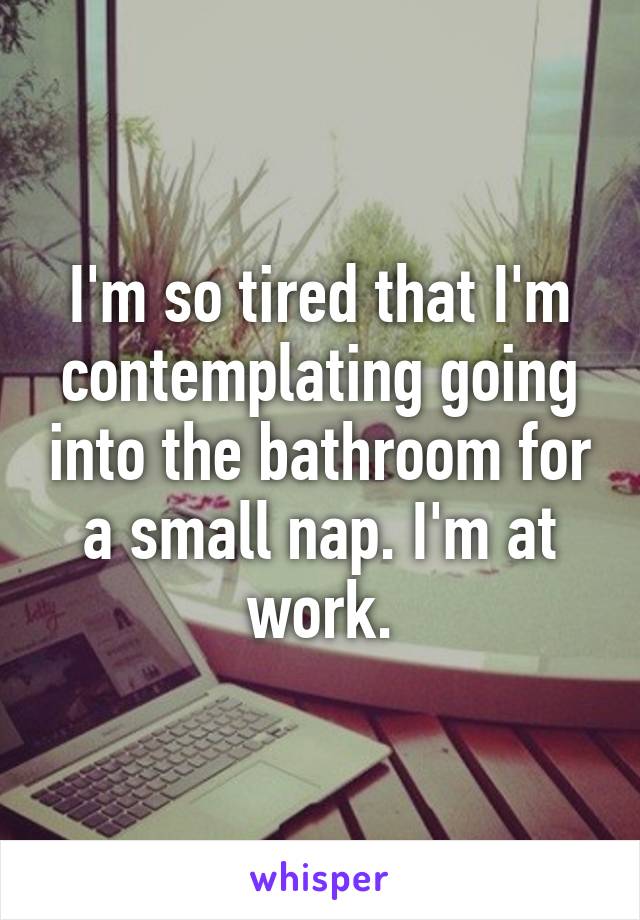 I'm so tired that I'm contemplating going into the bathroom for a small nap. I'm at work.