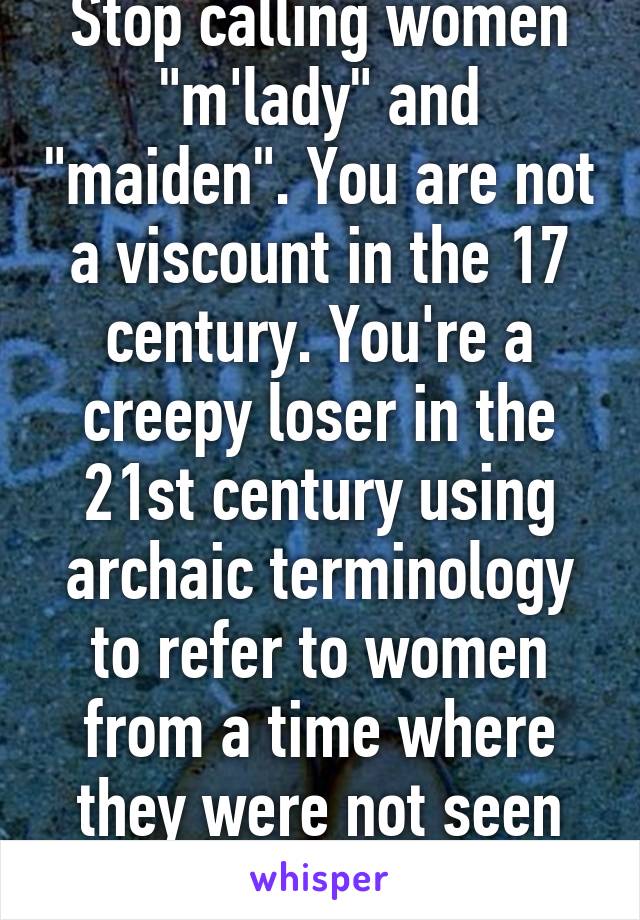 Stop calling women "m'lady" and "maiden". You are not a viscount in the 17 century. You're a creepy loser in the 21st century using archaic terminology to refer to women from a time where they were not seen as equals to men. 