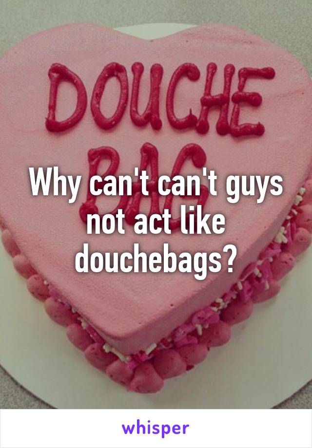 Why can't can't guys not act like douchebags?