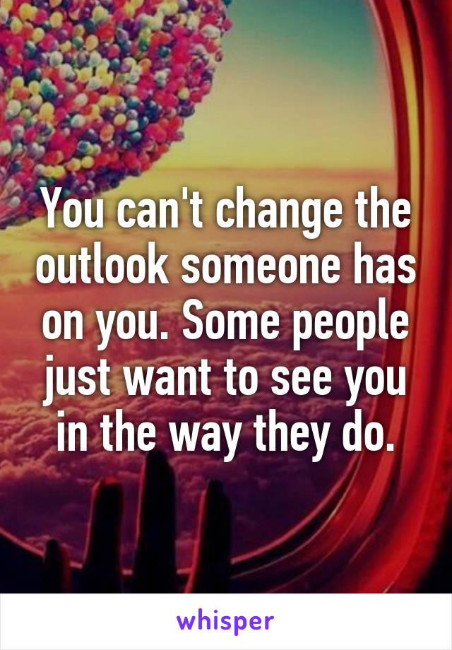 You can't change the outlook someone has on you. Some people just want to see you in the way they do.
