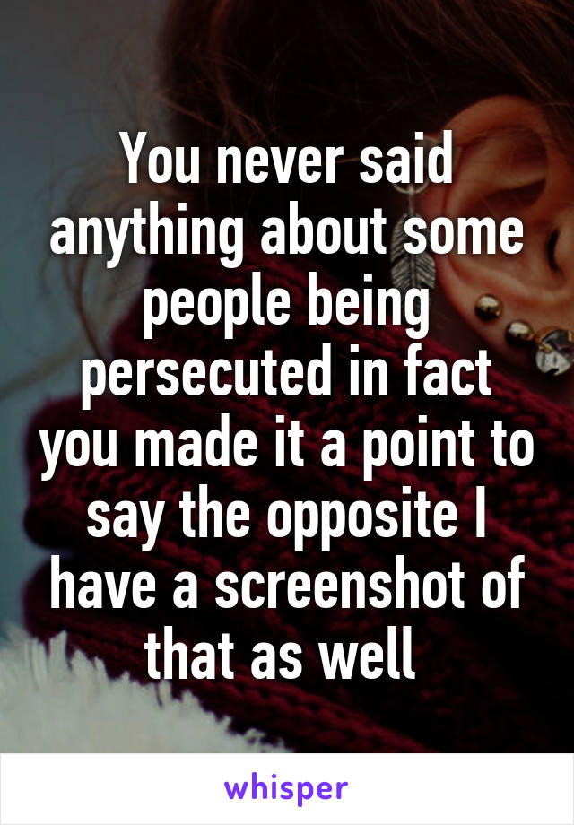 You never said anything about some people being persecuted in fact you made it a point to say the opposite I have a screenshot of that as well 