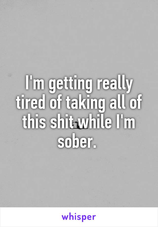 I'm getting really tired of taking all of this shit while I'm sober. 
