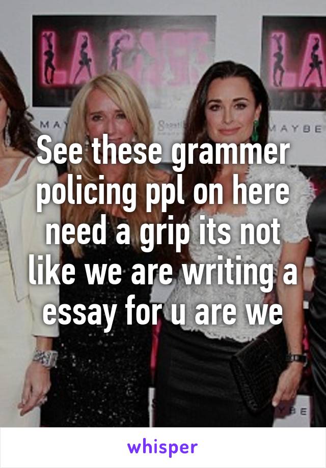 See these grammer policing ppl on here need a grip its not like we are writing a essay for u are we