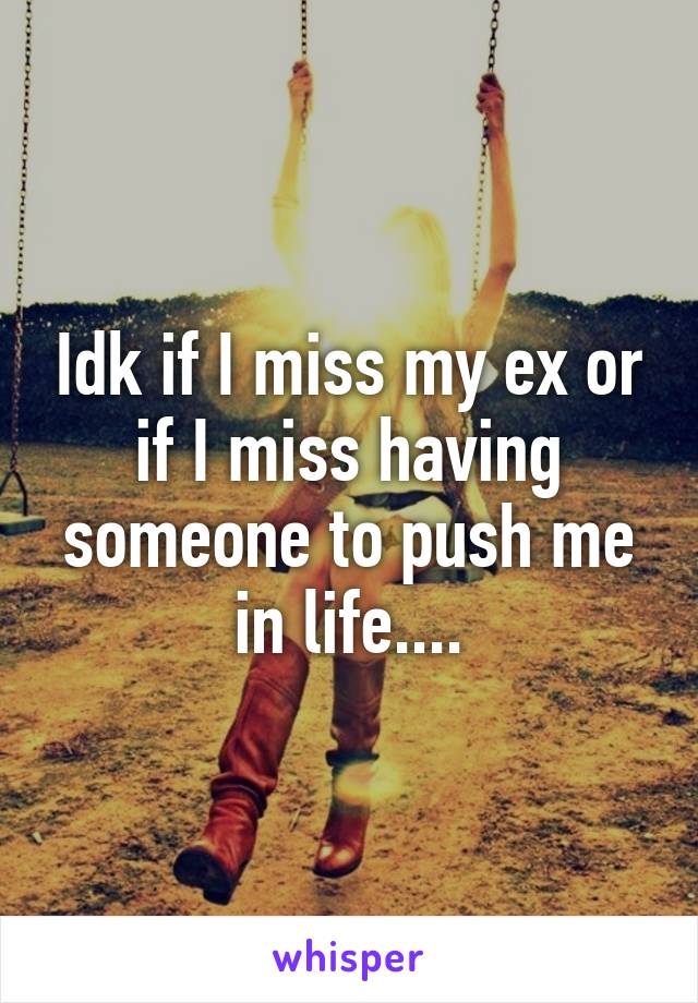 Idk if I miss my ex or if I miss having someone to push me in life....