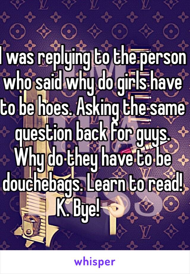 I was replying to the person who said why do girls have to be hoes. Asking the same question back for guys. Why do they have to be douchebags. Learn to read! K. Bye! 👌🏻