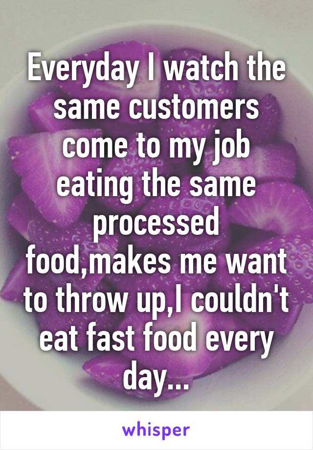 Everyday I watch the same customers come to my job eating the same processed food,makes me want to throw up,I couldn't eat fast food every day...