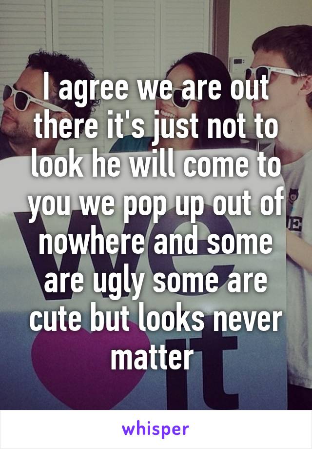 I agree we are out there it's just not to look he will come to you we pop up out of nowhere and some are ugly some are cute but looks never matter 