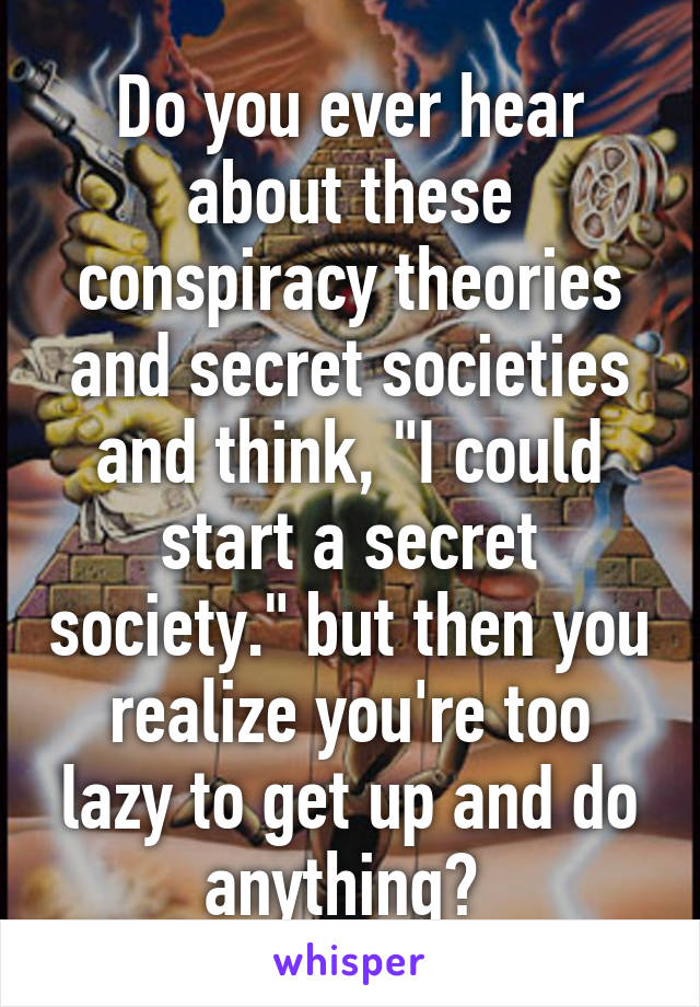 Do you ever hear about these conspiracy theories and secret societies and think, "I could start a secret society." but then you realize you're too lazy to get up and do anything? 