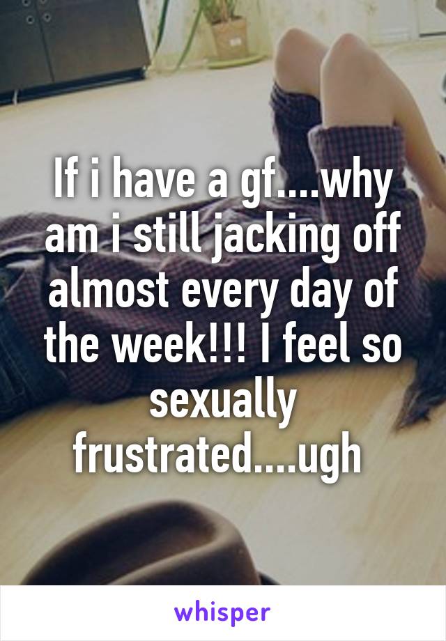 If i have a gf....why am i still jacking off almost every day of the week!!! I feel so sexually frustrated....ugh 