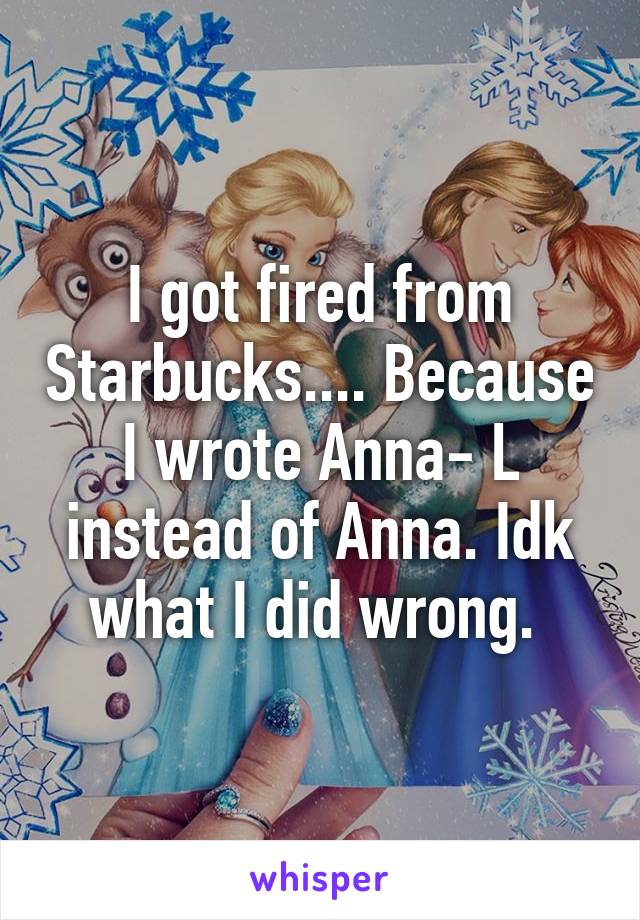 I got fired from Starbucks.... Because I wrote Anna- L instead of Anna. Idk what I did wrong. 