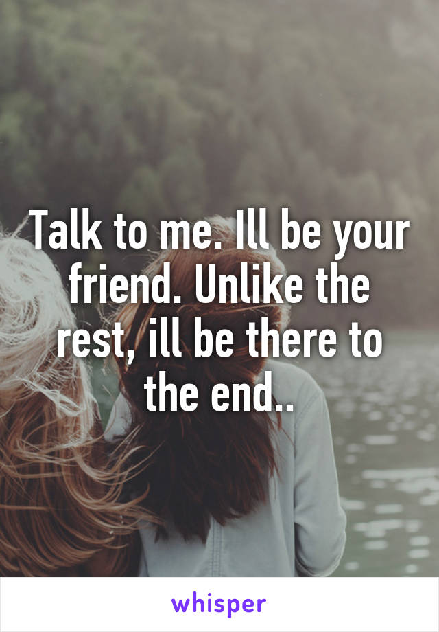 Talk to me. Ill be your friend. Unlike the rest, ill be there to the end..