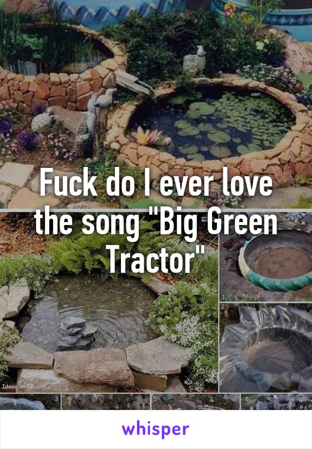 Fuck do I ever love the song "Big Green Tractor"