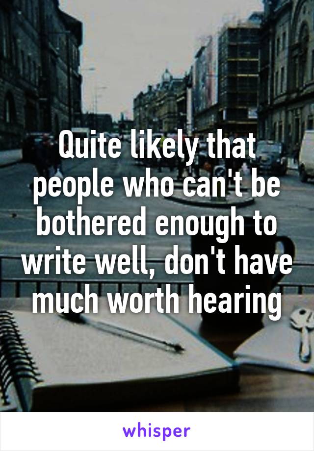 Quite likely that people who can't be bothered enough to write well, don't have much worth hearing