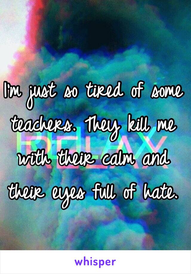I'm just so tired of some teachers. They kill me with their calm and their eyes full of hate.