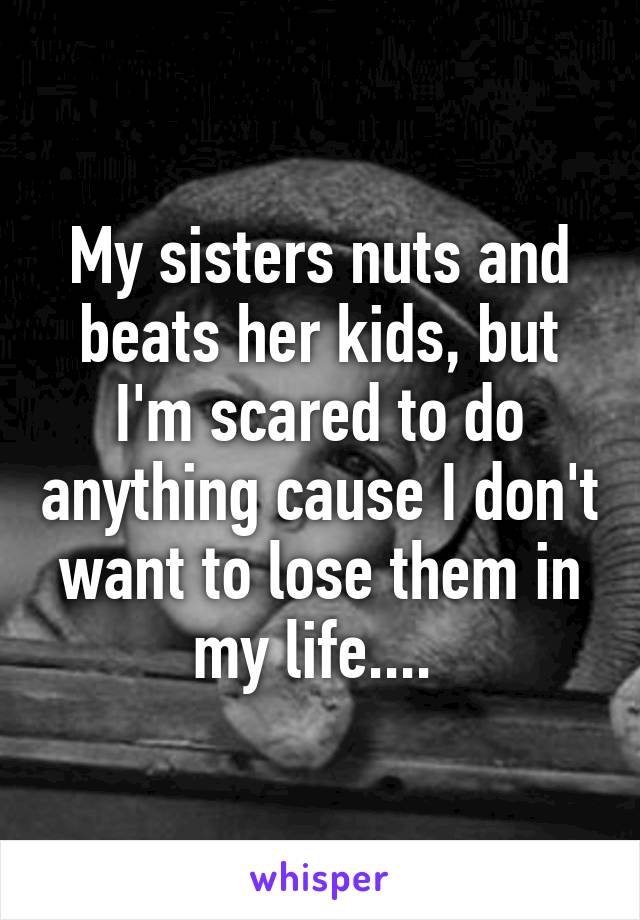 My sisters nuts and beats her kids, but I'm scared to do anything cause I don't want to lose them in my life.... 