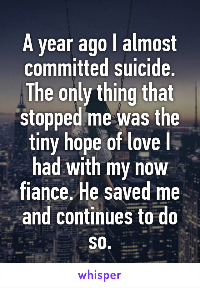 A year ago I almost committed suicide. The only thing that stopped me was the tiny hope of love I had with my now fiance. He saved me and continues to do so.