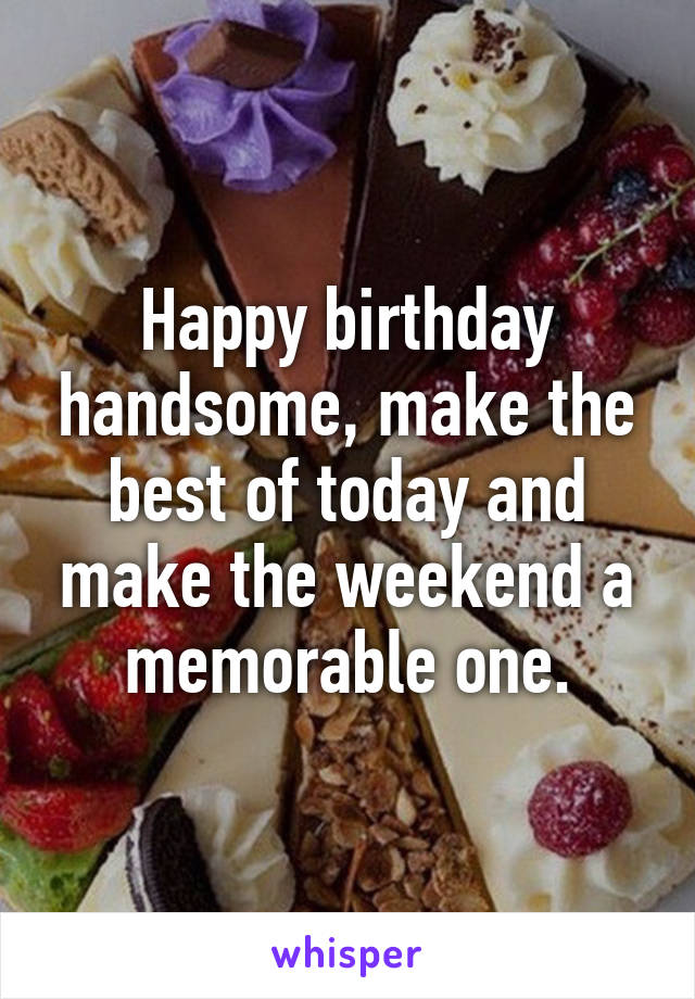 Happy birthday handsome, make the best of today and make the weekend a memorable one.