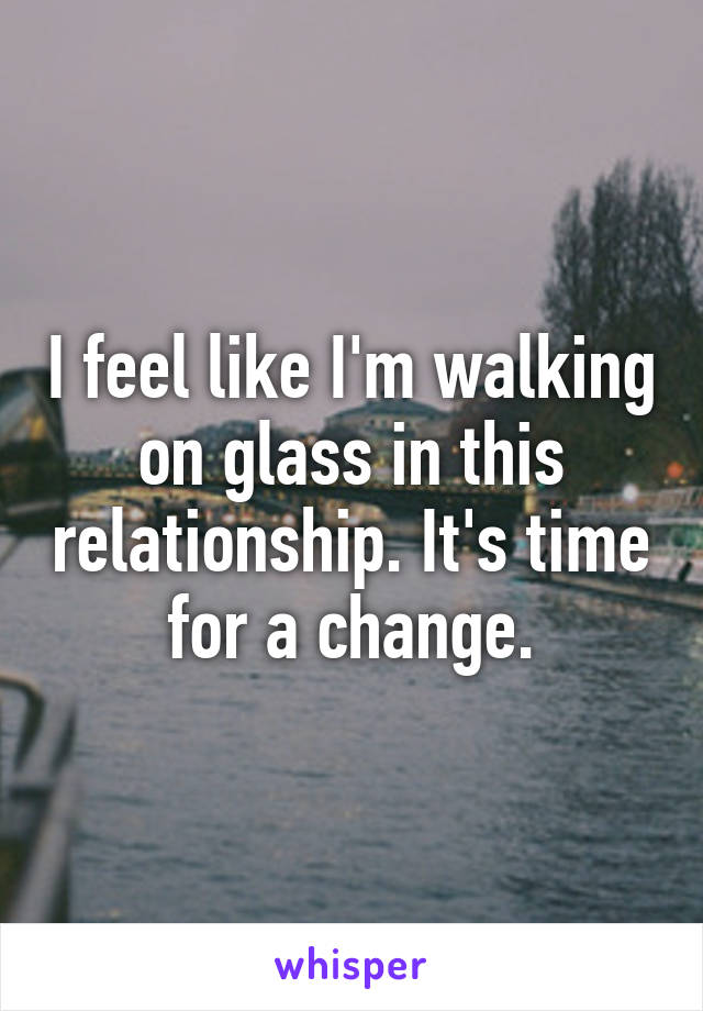 I feel like I'm walking on glass in this relationship. It's time for a change.