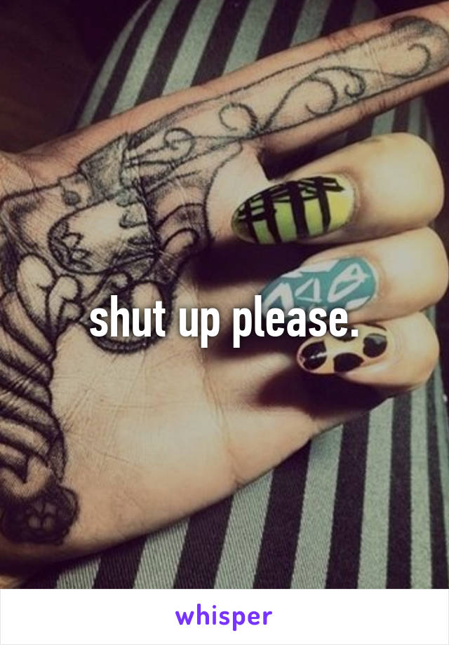 shut up please.