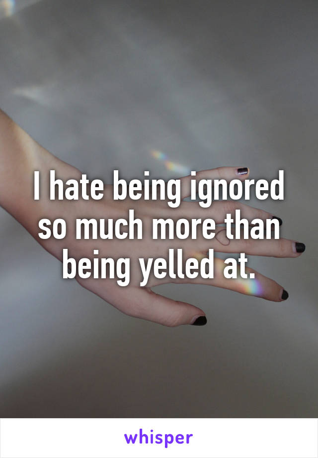 I hate being ignored so much more than being yelled at.