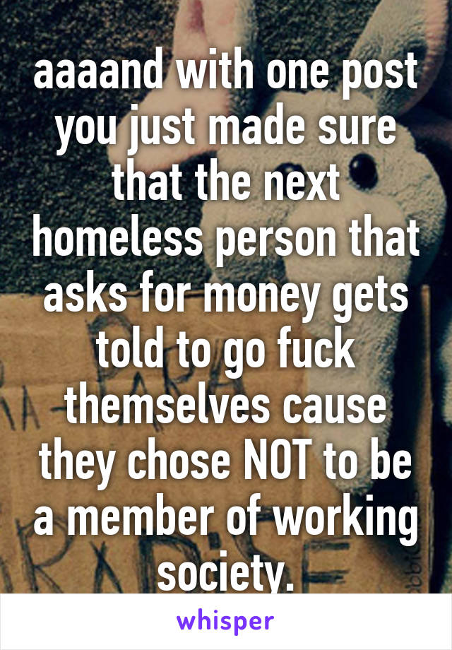 aaaand with one post you just made sure that the next homeless person that asks for money gets told to go fuck themselves cause they chose NOT to be a member of working society.