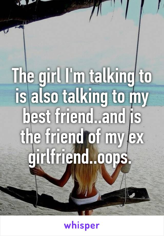 The girl I'm talking to is also talking to my best friend..and is the friend of my ex girlfriend..oops. 