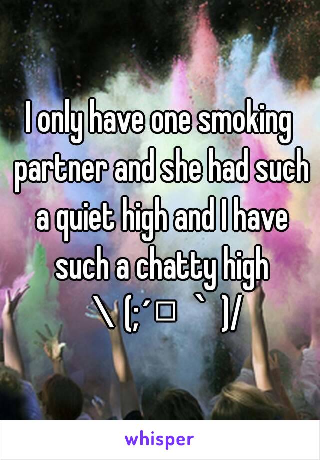 I only have one smoking partner and she had such a quiet high and I have such a chatty high ＼(;´□｀)/