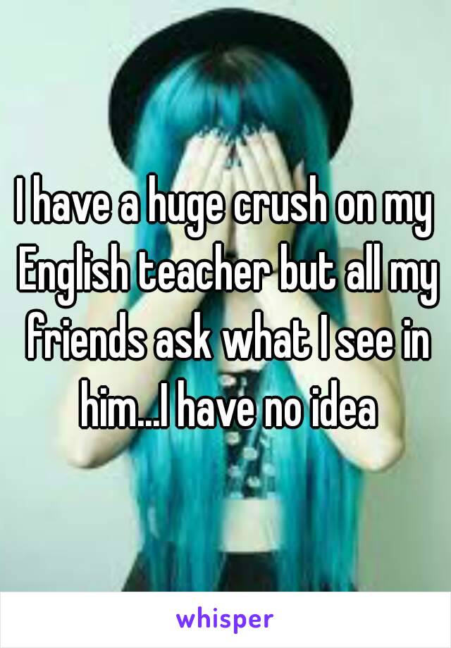 I have a huge crush on my English teacher but all my friends ask what I see in him...I have no idea
