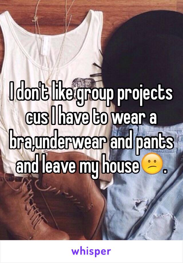 I don't like group projects cus I have to wear a bra,underwear and pants and leave my house😕.