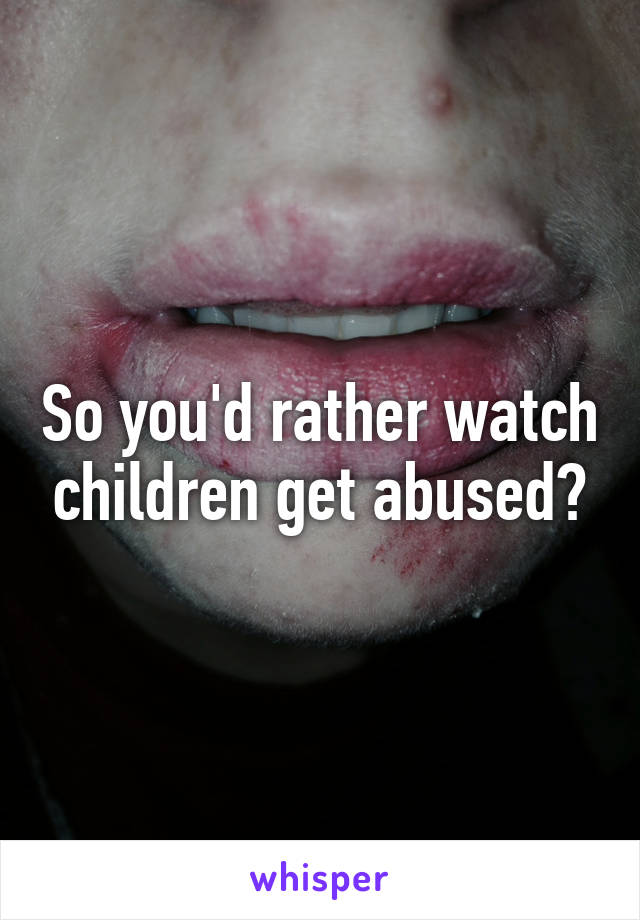 So you'd rather watch children get abused?
