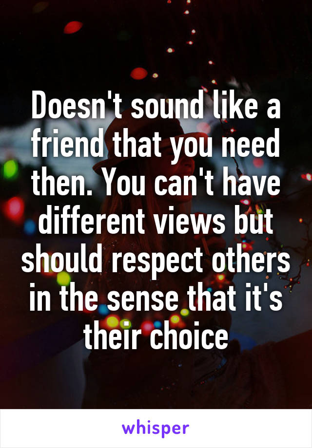 Doesn't sound like a friend that you need then. You can't have different views but should respect others in the sense that it's their choice