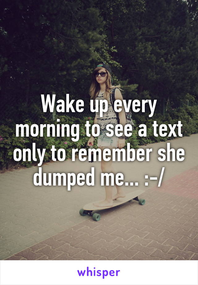Wake up every morning to see a text only to remember she dumped me... :-/