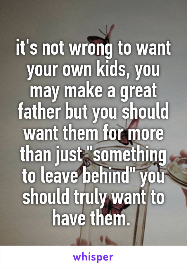 it's not wrong to want your own kids, you may make a great father but you should want them for more than just "something to leave behind" you should truly want to have them. 