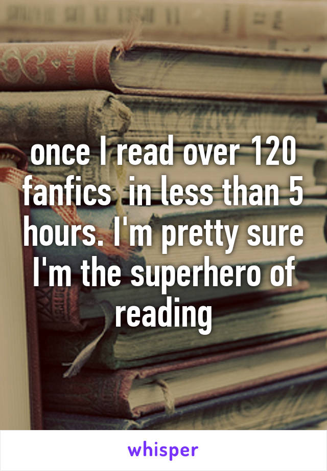 once I read over 120 fanfics  in less than 5 hours. I'm pretty sure I'm the superhero of reading