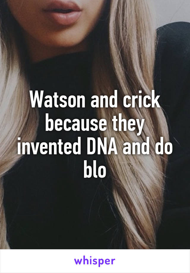 Watson and crick because they invented DNA and do blo