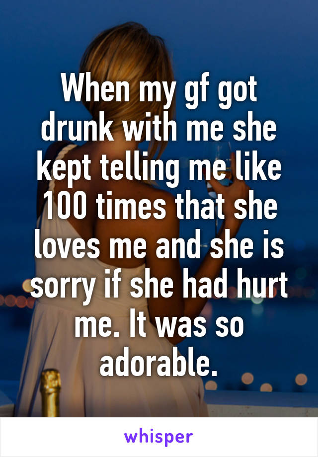 When my gf got drunk with me she kept telling me like 100 times that she loves me and she is sorry if she had hurt me. It was so adorable.