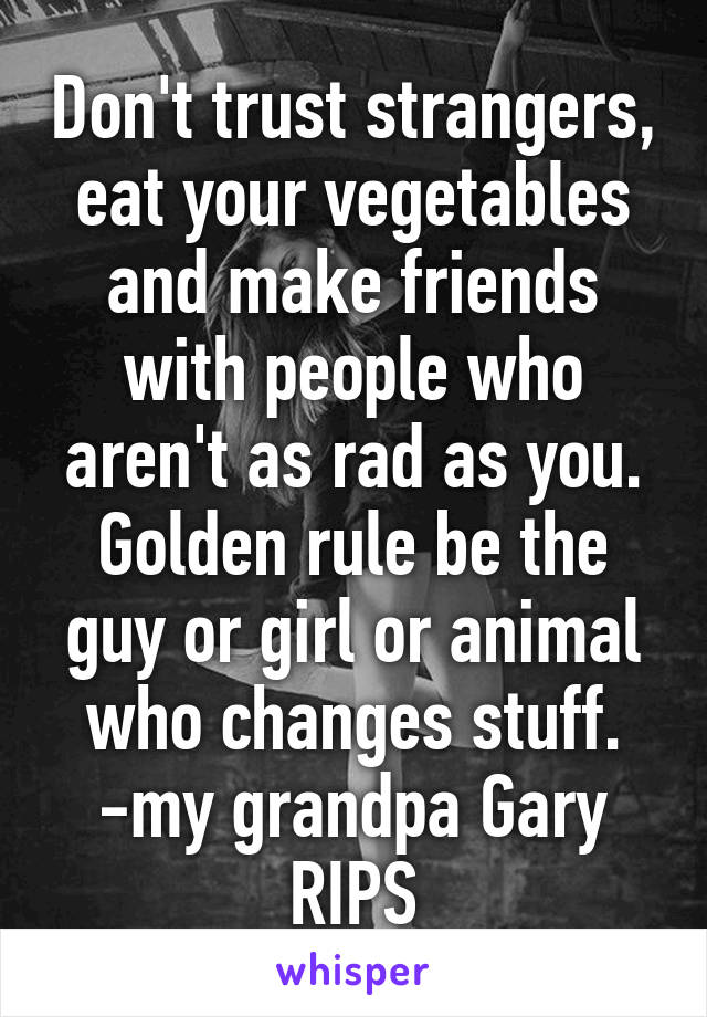 Don't trust strangers, eat your vegetables and make friends with people who aren't as rad as you. Golden rule be the guy or girl or animal who changes stuff. -my grandpa Gary RIPS