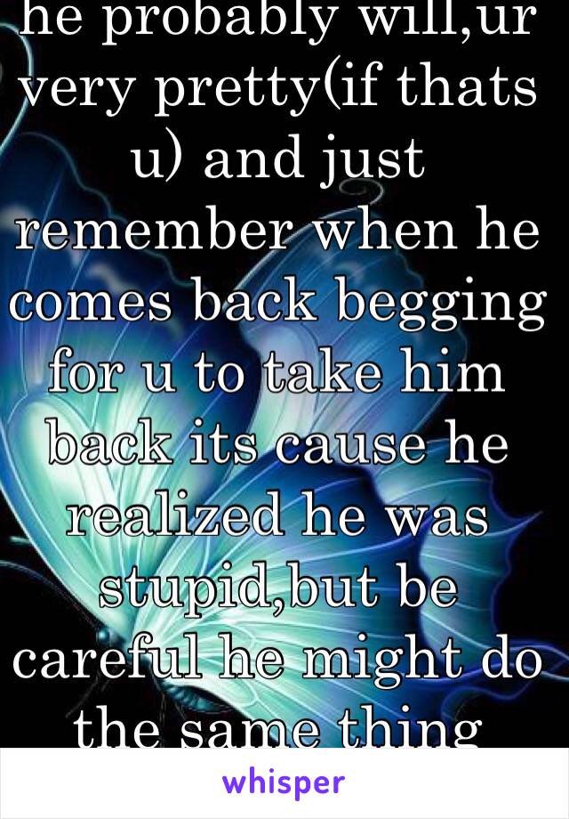 he probably will,ur very pretty(if thats u) and just remember when he comes back begging for u to take him back its cause he realized he was stupid,but be careful he might do the same thing again.
