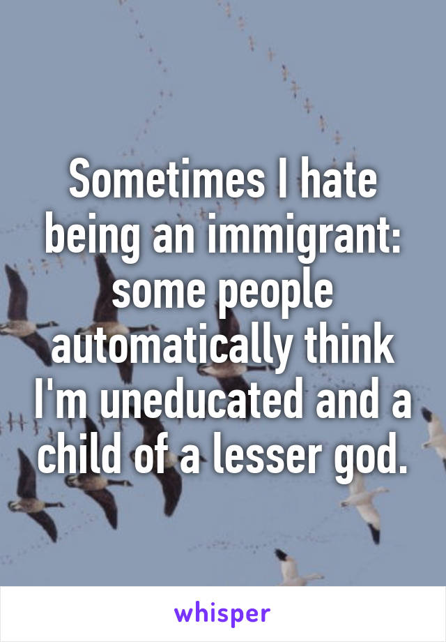 Sometimes I hate being an immigrant: some people automatically think I'm uneducated and a child of a lesser god.