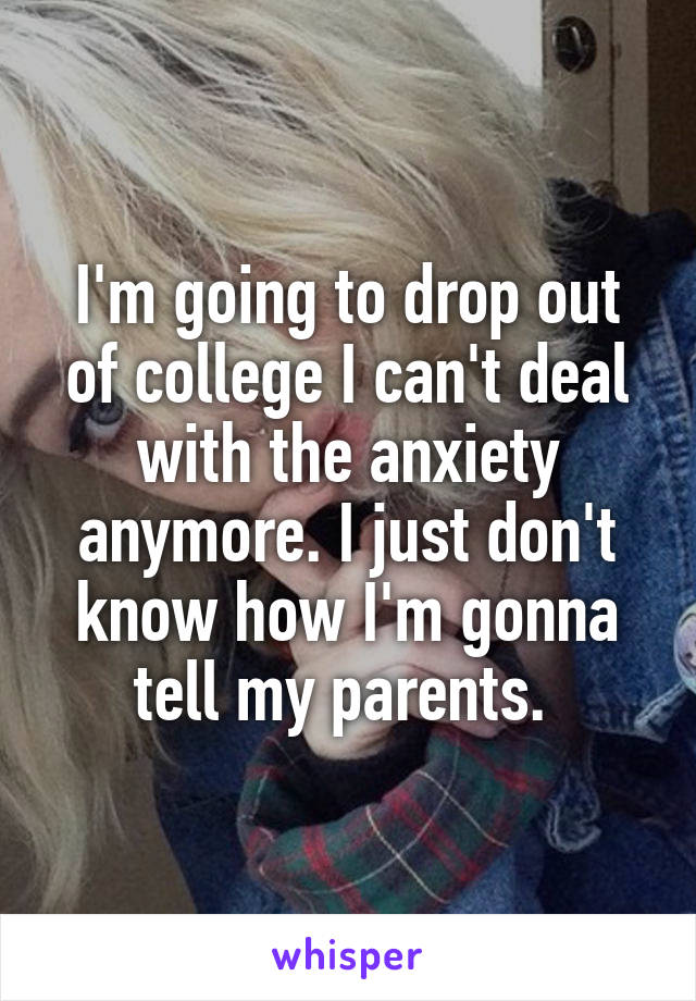 I'm going to drop out of college I can't deal with the anxiety anymore. I just don't know how I'm gonna tell my parents. 