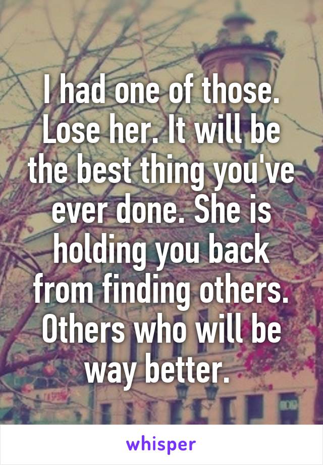 I had one of those. Lose her. It will be the best thing you've ever done. She is holding you back from finding others. Others who will be way better. 
