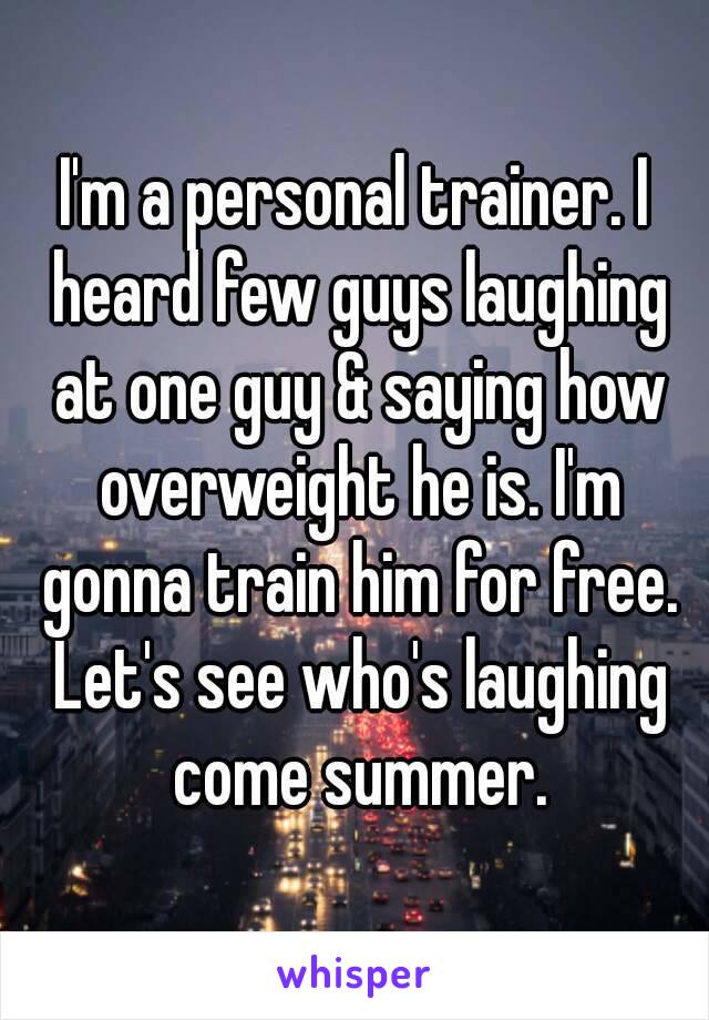 I'm a personal trainer. I heard few guys laughing at one guy & saying how overweight he is. I'm gonna train him for free. Let's see who's laughing come summer.