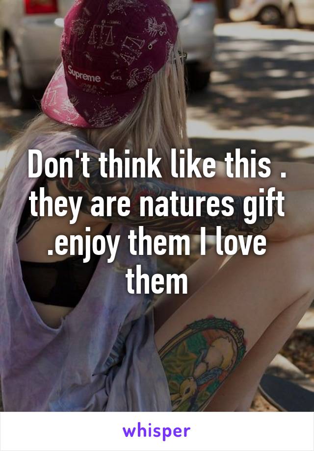 Don't think like this . they are natures gift .enjoy them I love them