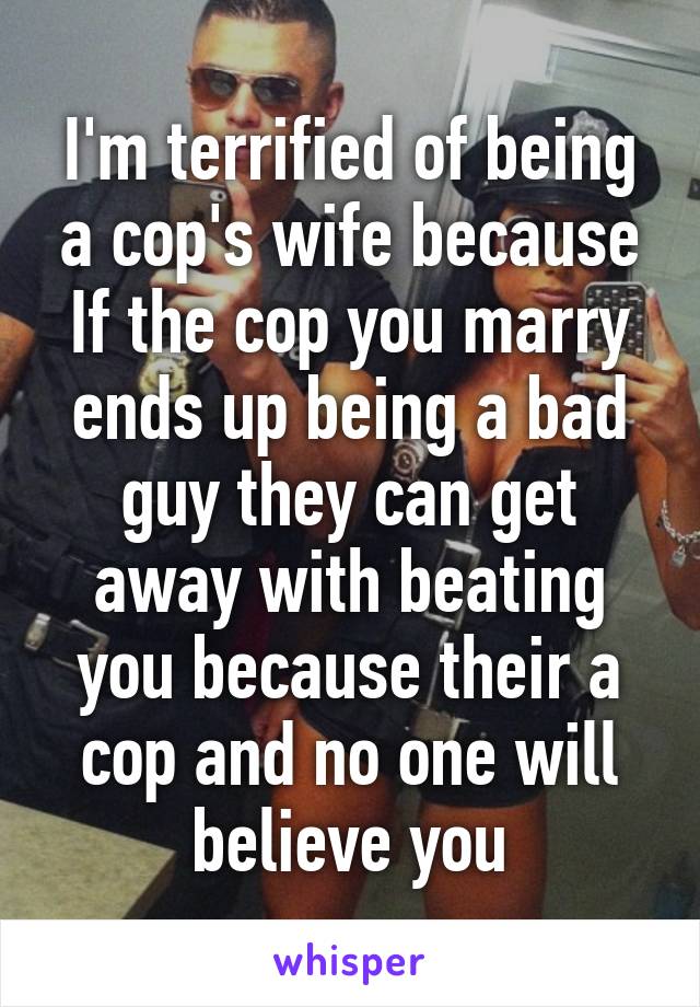 I'm terrified of being a cop's wife because If the cop you marry ends up being a bad guy they can get away with beating you because their a cop and no one will believe you