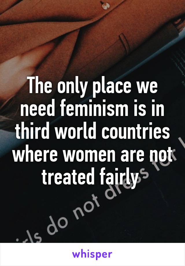 The only place we need feminism is in third world countries where women are not treated fairly 