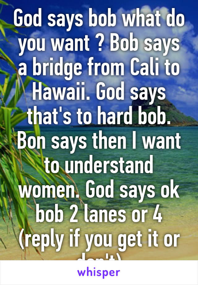 God says bob what do you want ? Bob says a bridge from Cali to Hawaii. God says that's to hard bob. Bon says then I want to understand women. God says ok bob 2 lanes or 4 (reply if you get it or don't)